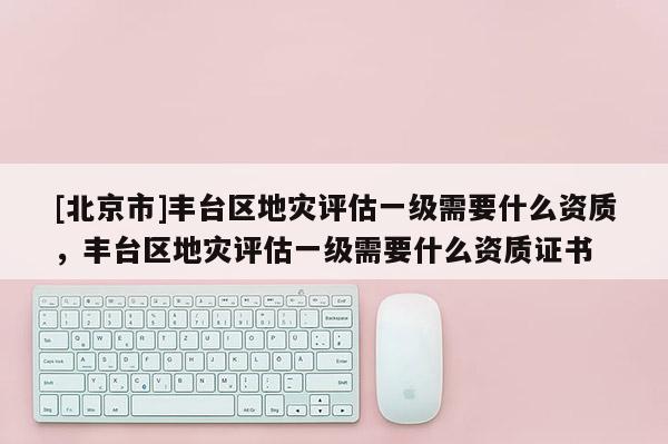 [北京市]豐臺區(qū)地災(zāi)評估一級需要什么資質(zhì)，豐臺區(qū)地災(zāi)評估一級需要什么資質(zhì)證書