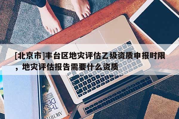 [北京市]豐臺區(qū)地災(zāi)評估乙級資質(zhì)申報時限，地災(zāi)評估報告需要什么資質(zhì)