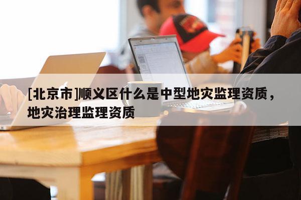 [北京市]順義區(qū)什么是中型地災(zāi)監(jiān)理資質(zhì)，地災(zāi)治理監(jiān)理資質(zhì)