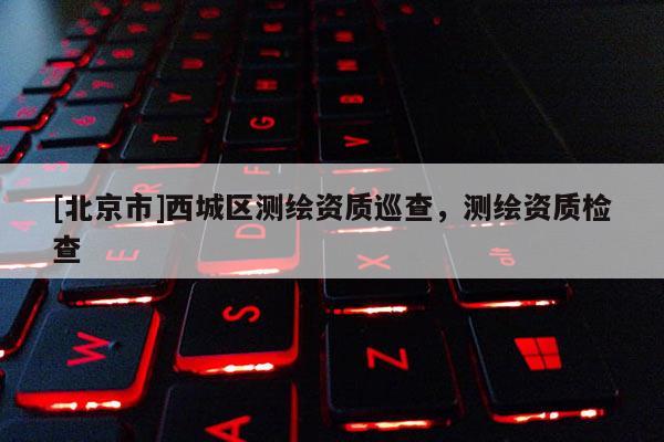[北京市]西城區測繪資質巡查，測繪資質檢查