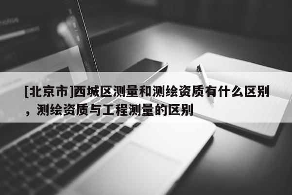 [北京市]西城區測量和測繪資質有什么區別，測繪資質與工程測量的區別