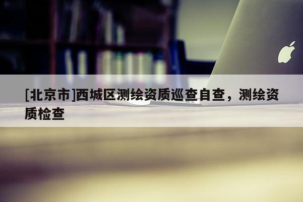 [北京市]西城區(qū)測繪資質(zhì)巡查自查，測繪資質(zhì)檢查