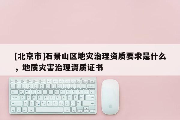 [北京市]石景山區地災治理資質要求是什么，地質災害治理資質證書
