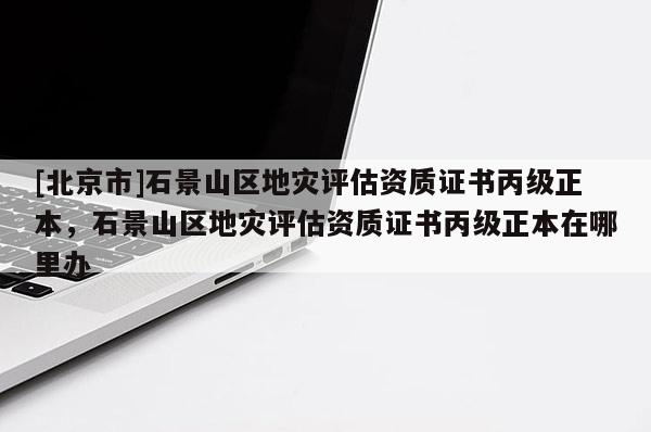 [北京市]石景山區(qū)地災(zāi)評估資質(zhì)證書丙級正本，石景山區(qū)地災(zāi)評估資質(zhì)證書丙級正本在哪里辦