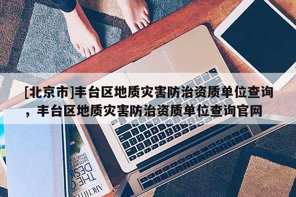 [北京市]豐臺區(qū)地質(zhì)災(zāi)害防治資質(zhì)單位查詢，豐臺區(qū)地質(zhì)災(zāi)害防治資質(zhì)單位查詢官網(wǎng)