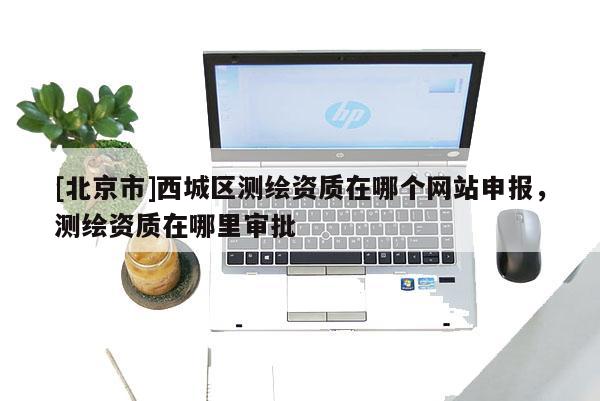 [北京市]西城區測繪資質在哪個網站申報，測繪資質在哪里審批