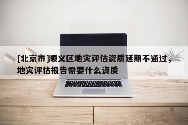 [北京市]順義區(qū)地災(zāi)評估資質(zhì)延期不通過，地災(zāi)評估報告需要什么資質(zhì)