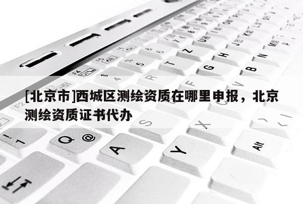 [北京市]西城區測繪資質在哪里申報，北京測繪資質證書代辦