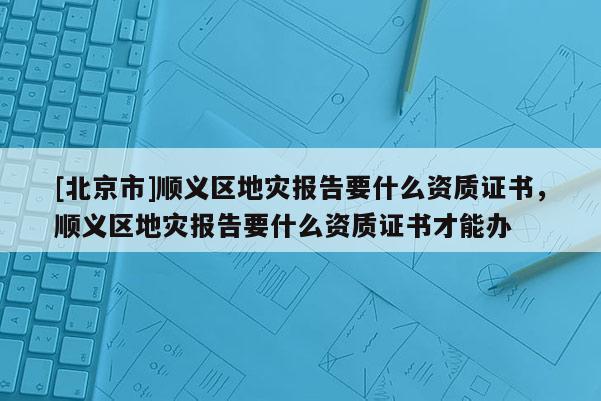 [北京市]順義區(qū)地災(zāi)報(bào)告要什么資質(zhì)證書，順義區(qū)地災(zāi)報(bào)告要什么資質(zhì)證書才能辦