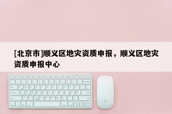 [北京市]順義區(qū)地災(zāi)資質(zhì)申報(bào)，順義區(qū)地災(zāi)資質(zhì)申報(bào)中心