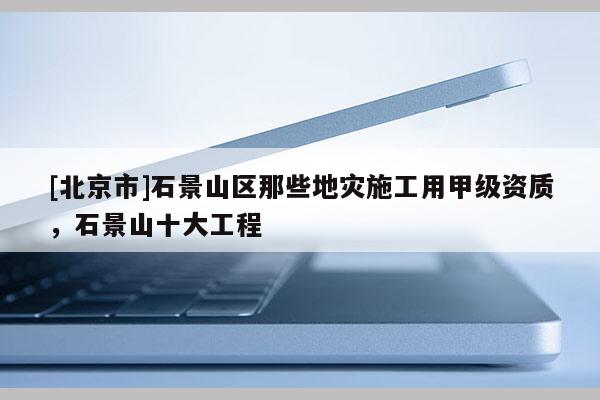 [北京市]石景山區那些地災施工用甲級資質，石景山十大工程