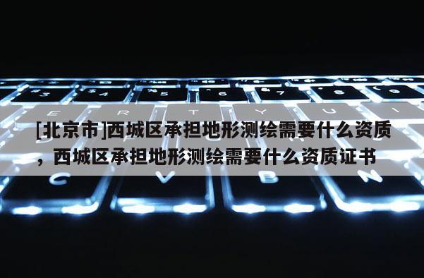 [北京市]西城區承擔地形測繪需要什么資質，西城區承擔地形測繪需要什么資質證書