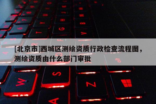 [北京市]西城區測繪資質行政檢查流程圖，測繪資質由什么部門審批