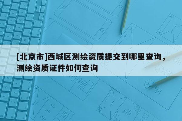 [北京市]西城區測繪資質提交到哪里查詢，測繪資質證件如何查詢