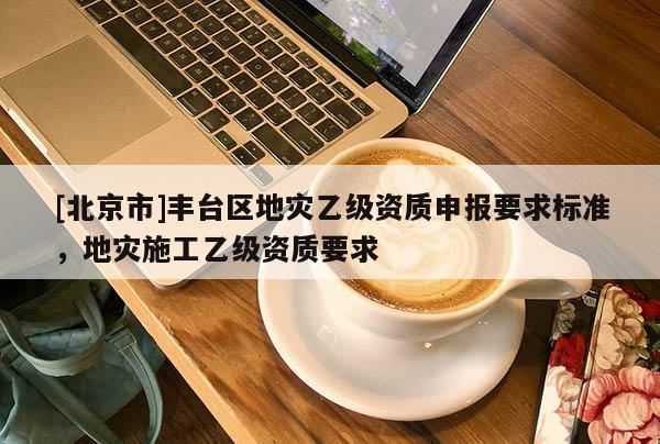 [北京市]豐臺區(qū)地災(zāi)乙級資質(zhì)申報要求標(biāo)準(zhǔn)，地災(zāi)施工乙級資質(zhì)要求