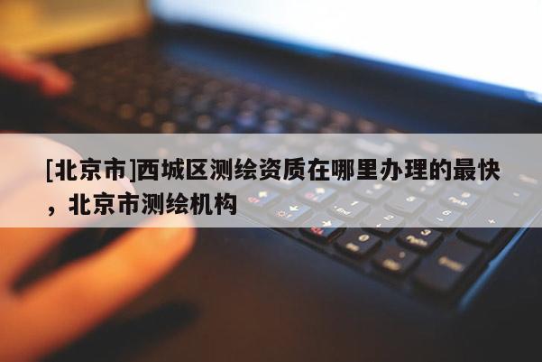 [北京市]西城區測繪資質在哪里辦理的最快，北京市測繪機構