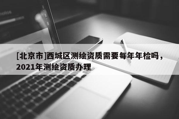 [北京市]西城區測繪資質需要每年年檢嗎，2021年測繪資質辦理