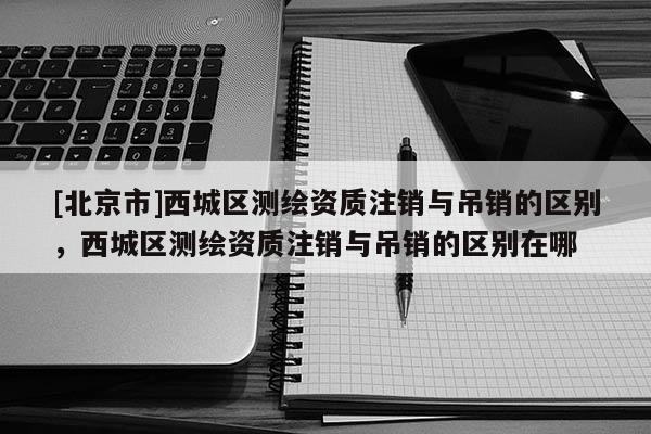 [北京市]西城區測繪資質注銷與吊銷的區別，西城區測繪資質注銷與吊銷的區別在哪