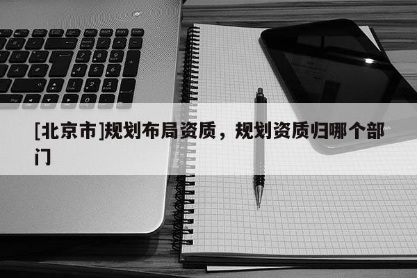 [北京市]規劃布局資質，規劃資質歸哪個部門