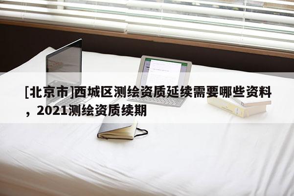 [北京市]西城區(qū)測繪資質延續(xù)需要哪些資料，2021測繪資質續(xù)期