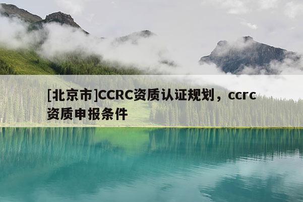 [北京市]CCRC資質(zhì)認(rèn)證規(guī)劃，ccrc資質(zhì)申報(bào)條件