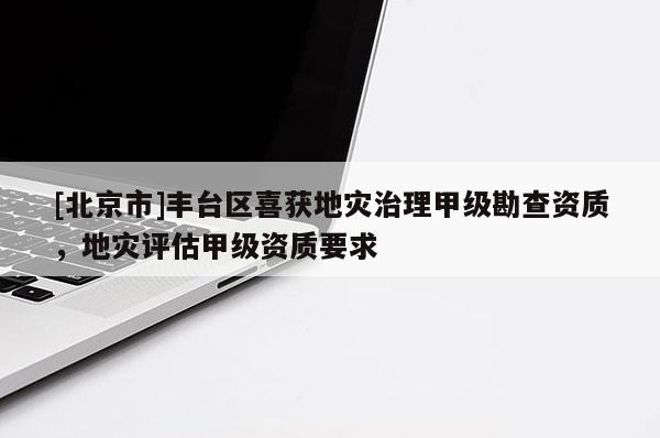 [北京市]豐臺(tái)區(qū)喜獲地災(zāi)治理甲級(jí)勘查資質(zhì)，地災(zāi)評(píng)估甲級(jí)資質(zhì)要求