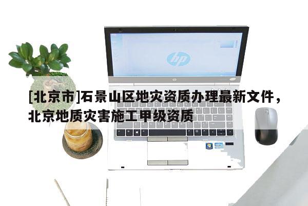 [北京市]石景山區(qū)地災(zāi)資質(zhì)辦理最新文件，北京地質(zhì)災(zāi)害施工甲級(jí)資質(zhì)