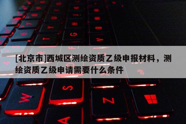 [北京市]西城區(qū)測(cè)繪資質(zhì)乙級(jí)申報(bào)材料，測(cè)繪資質(zhì)乙級(jí)申請(qǐng)需要什么條件