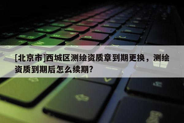 [北京市]西城區測繪資質章到期更換，測繪資質到期后怎么續期?