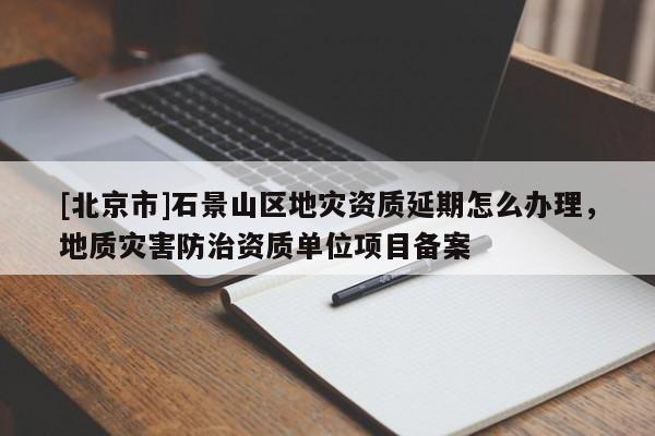 [北京市]石景山區(qū)地災(zāi)資質(zhì)延期怎么辦理，地質(zhì)災(zāi)害防治資質(zhì)單位項目備案