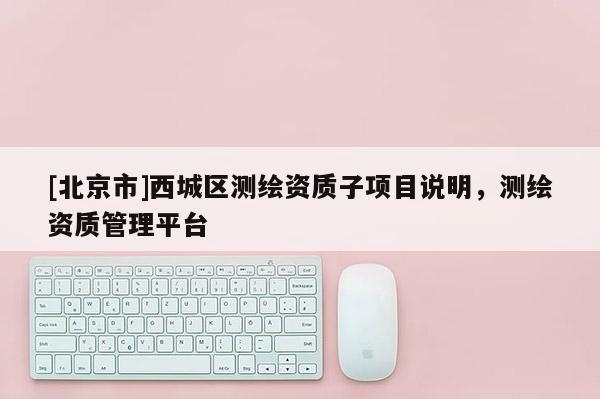 [北京市]西城區(qū)測(cè)繪資質(zhì)子項(xiàng)目說(shuō)明，測(cè)繪資質(zhì)管理平臺(tái)