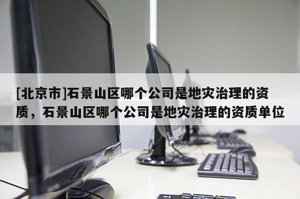 [北京市]石景山區哪個公司是地災治理的資質，石景山區哪個公司是地災治理的資質單位