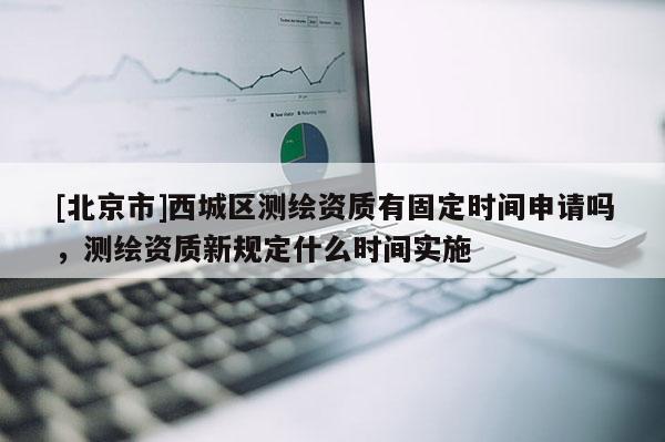 [北京市]西城區(qū)測(cè)繪資質(zhì)有固定時(shí)間申請(qǐng)嗎，測(cè)繪資質(zhì)新規(guī)定什么時(shí)間實(shí)施