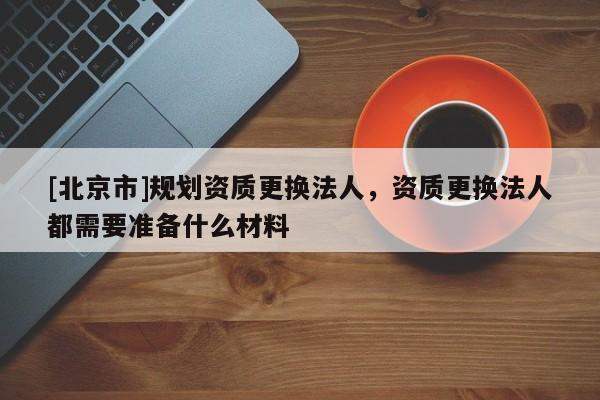 [北京市]規(guī)劃資質(zhì)更換法人，資質(zhì)更換法人都需要準(zhǔn)備什么材料