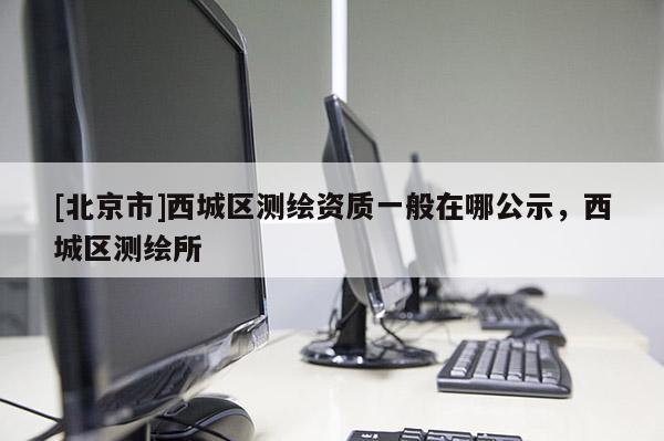 [北京市]西城區測繪資質一般在哪公示，西城區測繪所