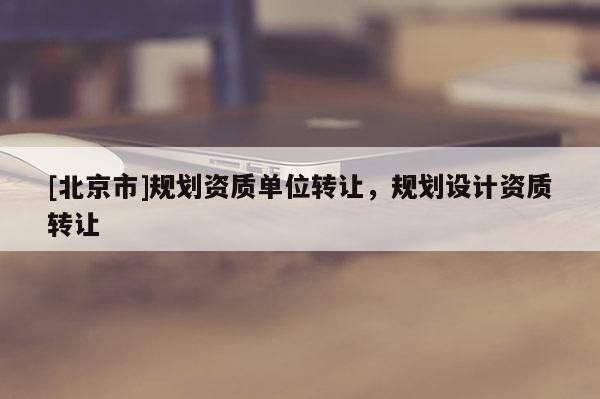 [北京市]規劃資質單位轉讓，規劃設計資質轉讓