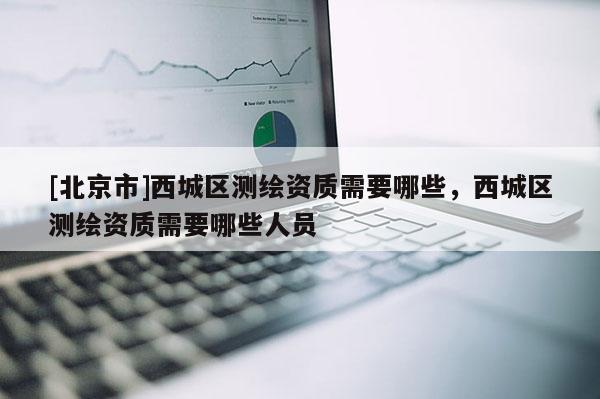 [北京市]西城區測繪資質需要哪些，西城區測繪資質需要哪些人員