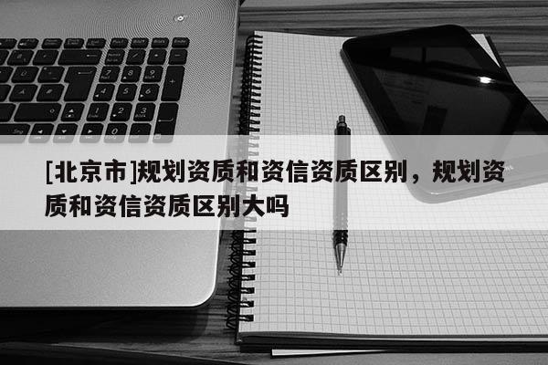 [北京市]規(guī)劃資質(zhì)和資信資質(zhì)區(qū)別，規(guī)劃資質(zhì)和資信資質(zhì)區(qū)別大嗎