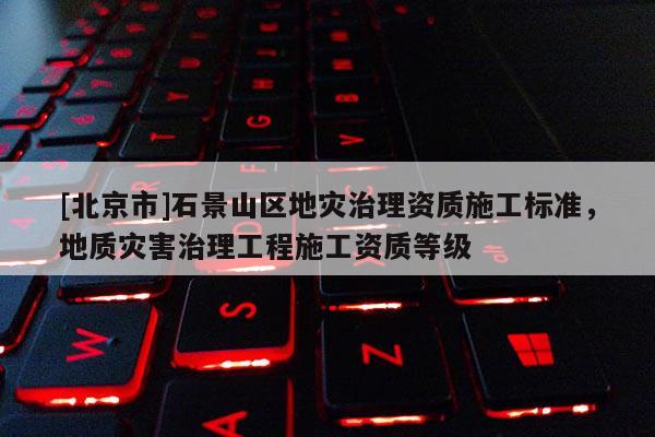 [北京市]石景山區地災治理資質施工標準，地質災害治理工程施工資質等級