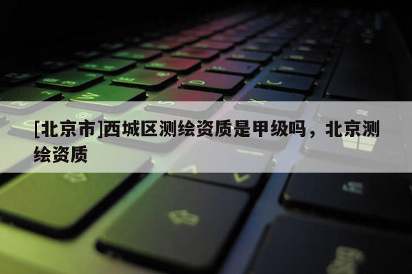 [北京市]西城區測繪資質是甲級嗎，北京測繪資質