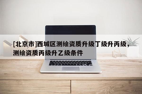 [北京市]西城區測繪資質升級丁級升丙級，測繪資質丙級升乙級條件