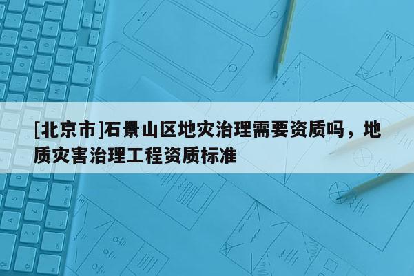 [北京市]石景山區地災治理需要資質嗎，地質災害治理工程資質標準