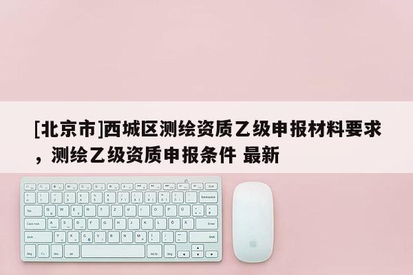 [北京市]西城區測繪資質乙級申報材料要求，測繪乙級資質申報條件 最新