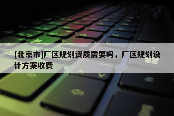[北京市]廠區規劃資質需要嗎，廠區規劃設計方案收費