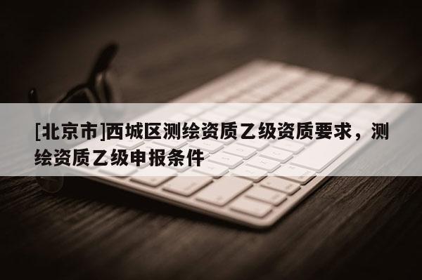 [北京市]西城區測繪資質乙級資質要求，測繪資質乙級申報條件