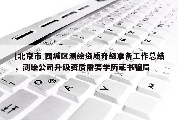 [北京市]西城區測繪資質升級準備工作總結，測繪公司升級資質需要學歷證書騙局