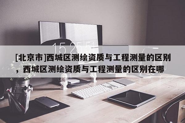[北京市]西城區測繪資質與工程測量的區別，西城區測繪資質與工程測量的區別在哪