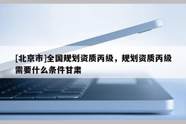[北京市]全國規劃資質丙級，規劃資質丙級需要什么條件甘肅