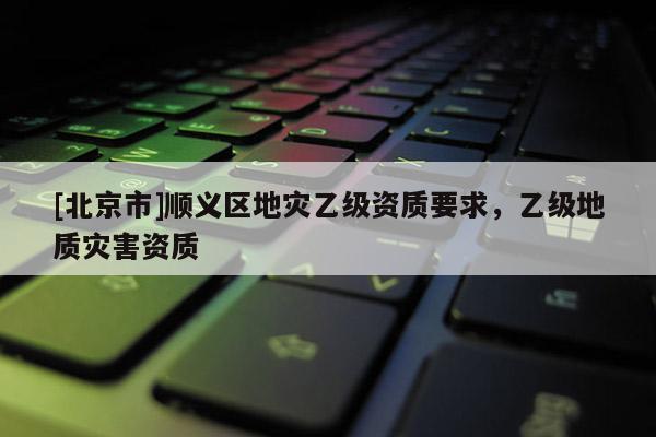 [北京市]順義區(qū)地災(zāi)乙級(jí)資質(zhì)要求，乙級(jí)地質(zhì)災(zāi)害資質(zhì)