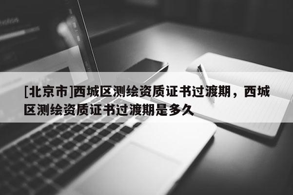 [北京市]西城區測繪資質證書過渡期，西城區測繪資質證書過渡期是多久